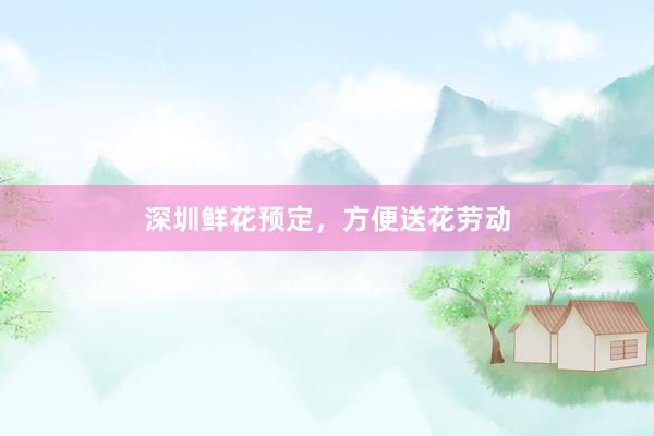 深圳鲜花预定,方便送花劳动
