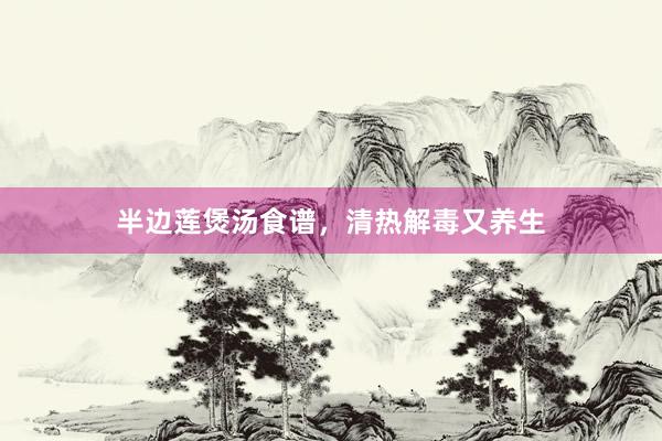 半边莲煲汤食谱，清热解毒又养生